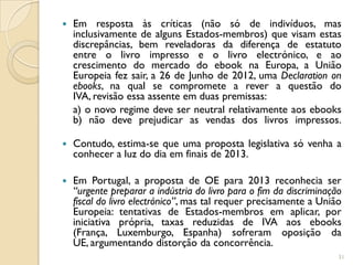    Em resposta às críticas (não só de indivíduos, mas
    inclusivamente de alguns Estados-membros) que visam estas
    discrepâncias, bem reveladoras da diferença de estatuto
    entre o livro impresso e o livro electrónico, e ao
    crescimento do mercado do ebook na Europa, a União
    Europeia fez sair, a 26 de Junho de 2012, uma Declaration on
    ebooks, na qual se compromete a rever a questão do
    IVA, revisão essa assente em duas premissas:
    a) o novo regime deve ser neutral relativamente aos ebooks
    b) não deve prejudicar as vendas dos livros impressos.

   Contudo, estima-se que uma proposta legislativa só venha a
    conhecer a luz do dia em finais de 2013.

   Em Portugal, a proposta de OE para 2013 reconhecia ser
    “urgente preparar a indústria do livro para o fim da discriminação
    fiscal do livro electrónico”, mas tal requer precisamente a União
    Europeia: tentativas de Estados-membros em aplicar, por
    iniciativa própria, taxas reduzidas de IVA aos ebooks
    (França, Luxemburgo, Espanha) sofreram oposição da
    UE, argumentando distorção da concorrência.
                                                                     31
 