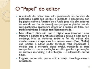 O “Papel” do editor
 A validade do editor tem sido questionada no domínio da
  publicação digital, seja porque o mercado é dinamizado por
  big players como a Amazon ou a Apple (que não são editores
  no sentido estrito do termo), seja porque as plataformas de
  auto-publicação aparentam dispensar a função de filtro que
  tradicionalmente o editor tem desempenhado.
 Não oferece discussão que o digital vem introduzir uma
  fractura e obrigar as profissões ligadas à edição a lidar com a
  mudança. Mas os rumores sobre o fim do editor são
  manifestamente exagerados. Há mesmo vozes (Fava, Mollet)
  que indicam o editor poder tornar-se mais importante à
  medida que o mercado digital evolui, mantendo as suas
  competências core – mediação, escolha, gestão e promoção
  de autores, marketing e distribuição – e adquirindo outras
  novas.
 Exige-se, sobretudo, que o editor esteja tecnologicamente
  actualizado.

                                                                32
 