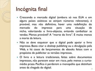 Incógnita final
 Crescendo o mercado digital (embora só nos EUA e em
  alguns países asiáticos se atinjam números relevantes), é
  provável, mas não definitivo, haver uma redefinição do
  mercado do impresso para uma situação de
  nicho, valorizando o livro-objecto, evitando canibalizar as
  vendas. Menos provável? A “morte do livro”. E muito menos
  a morte da leitura.
 Não se deve esquecer que o digital pode apoiar o livro
  impresso. Basta citar o desktop publishing ou a divulgação pela
  Web, e há casos de lançamentos de ebooks feitos com o
  propósito de publicitar as versões impressas.
 O livro e a leitura tradicionais, feitas sobre documentos
  impressos, não parecem estar em risco, pelo menos a curto-
  médio prazo. Pacífico é perderem o monopólio que detinham
  antes da chegada do digital.                                  34
 