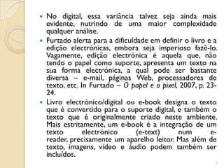  No digital, essa variância talvez seja ainda mais
  evidente, nutrindo de uma maior complexidade
  qualquer análise.
 Furtado alerta para a dificuldade em definir o livro e a
  edição electrónicas, embora seja imperioso fazê-lo.
  Vagamente, edição electrónica é aquela que, não
  tendo o papel como suporte, apresenta um texto na
  sua forma electrónica, a qual pode ser bastante
  diversa – e-mail, páginas Web, processadores de
  texto, etc. In Furtado – O papel e o pixel, 2007, p. 23-
  24.
 Livro electrónico/digital ou e-book designa o texto
  que é convertido para o suporte digital, e também o
  texto que é originalmente criado neste ambiente.
  Mais estritamente, um e-book é a integração de um
  texto        electrónico      (e-text)     num        e-
  reader, precisamente um aparelho leitor. Mas além de
  texto, imagens, vídeo e áudio podem também ser
  incluídos.
                                                         5
 