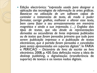    Edição electrónica: “expressão usada para designar a
    aplicação das tecnologias da informação às artes gráficas.
    Baseia-se na utilização de um software capaz de
    controlar o tratamento de texto, de modo a poder
    formatar, corrigir gralhas, melhorar e alterar esse texto,
    bem como fazer o seu armazenamento em memória
    magnética e ainda a sua impressão. (…) Engloba dois
    tipos de textos, que vão desde as representações
    derivadas ou secundárias de livros impressos publicados
    ou de textos que foram pensados primeiro que tudo para
    serem publicação impressa e a publicação de textos
    electrónicos, que à partida foram pensados e concebidos
    para serem apresentados em suportes digitais”. In FARIA
    e PERICÃO – Dicionário do livro: da escrita ao livro
    electrónico, 2008, p. 430. Esta definição reúne a ideia de
    desktop publishing, a digitalização (transferência de
    suporte) de textos e os textos nados digitais.


                                                             6
 