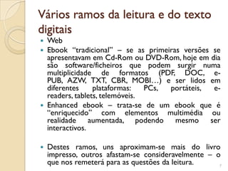 Vários ramos da leitura e do texto
digitais
 Web
 Ebook “tradicional” – se as primeiras versões se
  apresentavam em Cd-Rom ou DVD-Rom, hoje em dia
  são software/ficheiros que podem surgir numa
  multiplicidade de formatos (PDF, DOC, e-
  PUB, AZW, TXT, CBR, MOBI…) e ser lidos em
  diferentes     plataformas:   PCs, portáteis, e-
  readers, tablets, telemóveis.
 Enhanced ebook – trata-se de um ebook que é
  “enriquecido” com elementos multimédia ou
  realidade aumentada, podendo mesmo ser
  interactivos.

   Destes ramos, uns aproximam-se mais do livro
    impresso, outros afastam-se consideravelmente – o
    que nos remeterá para as questões da leitura.    7
 