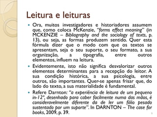 Leitura e leituras
   Ora, muitos investigadores e historiadores assumem
    que, como coloca McKenzie, “forms effect meaning” (in
    MCKENZIE – Bibliography and the sociology of texts, p.
    13), ou seja, as formas produzem sentido. Quer esta
    fórmula dizer que o modo com que os textos se
    apresentam, seja o seu suporte, o seu formato, a sua
    organização,        a   tipografia,     entre     outros
    elementos, influem na leitura.
   Evidentemente, isto não significa desvalorizar outros
    elementos determinantes para a recepção do leitor. A
    sua condição histórica, a sua psicologia, entre
    outros, são importantes. Quer-se apenas frisar que, do
    lado do texto, a sua materialidade é fundamental.
   Refere Darnton: “a experiência de leitura de um pequeno
    in-12º, desenhado para caber facilmente numa das mãos, é
    consideravelmente diferente da de ler um fólio pesado
    sustentado por um suporte”. In DARNTON – The case for
    books, 2009, p. 39.                                     9
 
