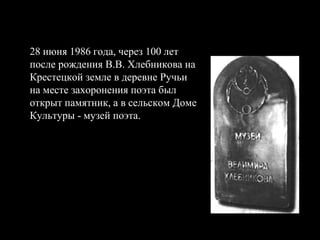 28 июня 1986 года, через 100 лет после рождения В.В. Хлебникова на Крестецкой земле в деревне Ручьи на месте захоронения поэта был открыт памятник, а в сельском Доме Культуры - музей поэта.   