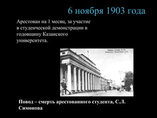 6 ноября 1 903  года А рестован на 1 месяц , за у част ие  в студенческой демонстрации в годовщину Казанского университета . Повод – смерть арестованного студента, С.Л. Симонова 