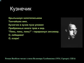 Кузнечик Крылышкуя золотописьмом  Тончайших жил,  Кузнечик в кузов пуза уложил  Прибрежных много трав и вер.  "Пинь, пинь, пинь!" - тарарахнул зинзивер.  О, лебедиво!  О, озари!  Роман Якобсон читает стихи Велимира Хлебникова  (1954, Гарвард, США )   