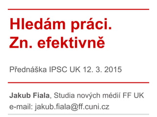 Hledám práci.
Zn. efektivně
Přednáška IPSC UK 20. 10. 2016
Jakub Fiala, Studia nových médií FF UK
e-mail: jakub.fiala@ff.cuni.cz
 