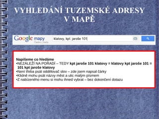 VYHLEDÁNÍ TUZEMSKÉ ADRESY
          V MAPĚ



Napíšeme co hledáme
●NEZÁLEŽÍ NA POŘADÍ – TEDY kpt jaroše 101 klatovy = klatovy kpt jaroše 101 =

 101 kpt jaroše klatovy
●Není třeba psát oddělovač slov – zde jsem napsal čárky

●Klidně mohu psát názvy měst a ulic malým písmem

●Z nabízeného menu si mohu ihned vybrat – bez dokončení dotazu
 