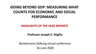 GOING BEYOND GDP: MEASURING WHAT
COUNTS FOR ECONOMIC AND SOCIAL
PERFORMANCE
HIGHLIGHTS OF THE HLEG REPORTS
Professor Joseph E. Stiglitz
Bertelsmann Stiftung virtual conference
16 June 2020
 