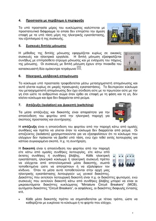 4
4. Προστασία με περίβλημα ή περίφραξη
Το υπό προστασία μέρος του κυκλώματος καλύπτεται με
προστατευτικό διάφραγμα το οποίο δεν επιτρέπει την άμεση
επαφή με τα υπό τάση μέρη της ηλεκτρικής εγκατάστασης,
του εξοπλισμού ή της συσκευής.
5. Συσκευές διπλής μόνωσης
Η μέθοδος της διπλής μόνωσης εφαρμόζεται κυρίως σε οικιακές
συσκευές και ηλεκτρικά εργαλεία. Η διπλή μόνωση εξασφαλίζεται
συνήθως με επιπρόσθετο στρώμα μόνωσης και με ενίσχυση του πάχους
της μόνωσης. Οι συσκευές με διπλή μόνωση έχουν στην πινακίδα του
κατασκευαστή δύο ομόκεντρα τετράγωνα .
6. Ηλεκτρική, γαλβανική απομόνωση
Το κύκλωμα υπό προστασία τροφοδοτείται μέσω μετασχηματιστή απομόνωσης και
αυτό γίνεται κυρίως σε μικρές προσωρινές εγκαταστάσεις. Το δευτερεύον κύκλωμα
του μετασχηματιστή απομόνωσης δεν έχει σύνδεση ούτε με το πρωτεύον ούτε με την
γη έτσι ώστε το ανθρώπινο σώμα όταν έρθει σε επαφή με τη φάση και τη γη, δεν
κλείνει κύκλωμα και άρα δεν διαρρέεται από ρεύμα.
7. Απόζευξη (isolation) και Διακοπή (switching)
Τα μέσα απόζευξης και διακοπής είναι απαραίτητα για την
αποσύνδεση του φορτίου από την ηλεκτρική παροχή για
σκοπούς προστασίας και συντήρησης.
Η απόζευξη είναι η αποσύνδεση του φορτίου από την παροχή κάτω από ομαλές
συνθήκες και πρέπει να γίνεται όταν το κύκλωμα δεν διαρρέεται από ρεύμα. Οι
αποζεύκτες (isolators) χρησιμοποιούνται για να εξασφαλίσουν ότι το κύκλωμα που
ελέγχουν δεν πρόκειται να βρεθεί υπό τάση, ενώ έχει τεθεί εκτός λειτουργίας για
κάποιο συγκεκριμένο σκοπό, π.χ. τη συντήρηση.
Η διακοπή είναι η αποσύνδεση του φορτίου από την παροχή
είτε κάτω από ομαλές συνθήκες λειτουργίας, είτε κάτω από
έκτατες συνθήκες ή συνθήκες βλάβης. Κάθε ηλεκτρική
εγκατάσταση, ηλεκτρικό κύκλωμα ή ηλεκτρική συσκευή πρέπει
να ελέγχεται από αποτελεσματικά μέσα διακοπής, σωστά
τοποθετημένα ώστε να αποτρέπουν ή να εξαλείφουν τον
κίνδυνο. Όταν τα μέσα αυτά τοποθετούνται στην αρχή μιας
ηλεκτρικής εγκατάστασης λειτουργούν ως γενικοί διακόπτες.
Διακόπτες που εκτελούν λειτουργική διακοπή είναι π.χ. οι διακόπτες φωτισμού, ενώ
συσκευές που εκτελούν διακοπή κάτω από συνθήκες βλάβης μπορεί να είναι οι
μικροαυτόματοι διακόπτες κυκλώματος “Miniature Circuit Breakers” (MCB),
αυτόματοι διακόπτες “Circuit Breakers”, οι ασφάλειες, οι διακόπτες διαφυγής έντασης
κτλ.
• Κάθε μέσο διακοπής πρέπει να σηματοδοτείται με τέτοιο τρόπο, ώστε να
καθορίζεται με ευκρίνεια το κύκλωμα ή το φορτίο που ελέγχει.
 