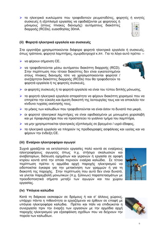 6
τα ηλεκτρικά κυκλώματα που τροφοδοτούν ρευματοδότες, φορητές ή κινητές
συσκευές ή εξοπλισμό εργασίας να εφοδιάζονται με φορητούς ή
μόνιμους (στους πίνακες διανομής) αυτόματους διακόπτες
διαρροής (RCDs), ευαισθησίας 30mA.
(ii) Φορητά ηλεκτρικά εργαλεία και συσκευές
Στα εργοτάξια χρησιμοποιούνται διάφορα φορητά ηλεκτρικά εργαλεία ή συσκευές,
όπως τράπανα, φορητοί λαμπτήρες, σμυριδοτροχοί κ.λπ. Για το λόγο αυτό πρέπει –
να φέρουν σήμανση CE.
να τροφοδοτούνται μέσω αυτόματου διακόπτη διαρροής (RCD).
Στην περίπτωση που τέτοιοι διακόπτες δεν είναι εγκατεστημένοι
στους πίνακες διανομής τότε να χρησιμοποιούνται φορητοί /
ανεξάρτητοι διακόπτες διαρροής (RCDs) που θα τροφοδοτούν τα
φορητά εργαλεία ή τις φορητές συσκευές,
οι φορητές συσκευές ή τα φορητά εργαλεία να είναι του τύπου διπλής μόνωσης,
τα φορητά ηλεκτρικά εργαλεία απαραίτητα να φέρουν διακόπτη χειρισμού που να
επιτρέπει την εύκολη και άμεση διακοπή της λειτουργίας τους και να αποκλείει τον
κίνδυνο τυχαίας εκκίνησής τους,
το μήκος των καλωδίων που τροφοδοτούνται να είναι όσον το δυνατό πιο μικρό,
οι φορητοί ηλεκτρικοί λαμπτήρες να είναι εφοδιασμένοι με μονωμένη χειρολαβή
και με προφυλαχτήρα που να προστατεύει το γυάλινο τμήμα του λαμπτήρα,
να μην χρησιμοποιείται ηλεκτρικός εξοπλισμός σε βρεγμένο / υγρό έδαφος,
τα ηλεκτρικά εργαλεία να πληρούν τις προδιαγραφές ασφάλειας και υγείας και να
φέρουν την ένδειξη CE.
(iii) Εναέριοι ηλεκτροφόροι αγωγοί
Συχνά χρειάζεται να εκτελεστούν εργασίες πολύ κοντά σε εναέριους
ηλεκτροφόρους αγωγούς όπως π.χ. στήσιμο σκαλωσιών και
αναβατορίων, διέλευση οχημάτων και γερανών ή εργασία σε οροφή
κτιρίου κοντά από την οποία περνούν εναέρια καλώδια. Σε τέτοια
περίπτωση πρέπει η αρμόδια αρχή παροχής ηλεκτρισμού να
ειδοποιείται έγκαιρα για την μετακίνηση των γραμμών ή για τη
διακοπή της παροχής. Στην περίπτωση που αυτό δεν είναι δυνατό,
να γίνεται παρεμβολή μονωτικών (π.χ. ξύλινων) παραπετασμάτων με
προειδοποιητικά σήματα μεταξύ των αγωγών και του χώρου
εργασίας.
(iv) Υπόγεια καλώδια
Κατά τη διάρκεια εκσκαφών σε δρόμους ή και σ’ άλλους χώρους,
υπάρχει πάντα η πιθανότητα οι εργαζόμενοι να έρθουν σε επαφή με
υπόγεια ηλεκτροφόρα καλώδια. Πρέπει και πάλι να επιδιώκεται η
συνεργασία πριν την έναρξη των εργασιών με την αρμόδια αρχή
παροχής ηλεκτρισμού για εξασφάλιση σχεδίων που να δείχνουν την
πορεία των καλωδίων.
 