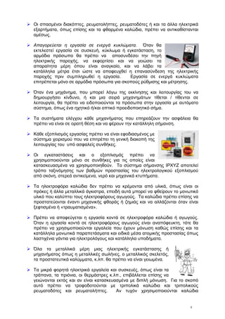 8
Οι σπασμένοι διακόπτες, ρευματολήπτες, ρευματοδότες ή και τα άλλα ηλεκτρικά
εξαρτήματα, όπως επίσης και τα φθαρμένα καλώδια, πρέπει να αντικαθίστανται
αμέσως.
Απαγορεύεται η εργασία σε ενεργά κυκλώματα. Όταν θα
εκτελεστεί εργασία σε συσκευή, κύκλωμα ή εγκατάσταση, το
αρμόδιο πρόσωπο θα πρέπει να αποσυνδέσει την πηγή
ηλεκτρικής παροχής, να εκφορτίσει και να γειώσει τα
απαραίτητα μέρη όπου είναι αναγκαίο, και να λάβει τα
κατάλληλα μέτρα έτσι ώστε να αποφευχθεί η επανασύνδεση της ηλεκτρικής
παροχής πριν συμπληρωθεί η εργασία. Εργασία σε ενεργά κυκλώματα
επιτρέπεται μόνο σε αρμόδια πρόσωπα για σκοπούς ρύθμισης και μέτρησης.
Όταν ένα μηχάνημα, που μπορεί λόγω της εκκίνησης και λειτουργίας του να
δημιουργήσει κίνδυνο, ή και μια σειρά μηχανημάτων τίθεται / τίθενται σε
λειτουργία, θα πρέπει να ειδοποιούνται τα πρόσωπα στην εργασία με αυτόματο
σύστημα, όπως ένα ηχητικό ή/και οπτικό προειδοποιητικό σήμα.
Τα συστήματα ελέγχου κάθε μηχανήματος που επηρεάζουν την ασφάλεια θα
πρέπει να είναι σε ορατή θέση και να φέρουν την κατάλληλη σήμανση.
Κάθε εξοπλισμός εργασίας πρέπει να είναι εφοδιασμένος με
σύστημα χειρισμού που να επιτρέπει τη γενική διακοπή της
λειτουργίας του υπό ασφαλείς συνθήκες.
Οι εγκαταστάσεις και ο εξοπλισμός πρέπει να
χρησιμοποιούνται μόνο σε συνθήκες για τις οποίες είναι
κατασκευασμένα να χρησιμοποιηθούν. Το σύστημα σήμανσης IPΧYZ αποτελεί
τρόπο ταξινόμησης των βαθμών προστασίας του ηλεκτρολογικού εξοπλισμού
από σκόνη, στερεά αντικείμενα, νερό και μηχανικά κτυπήματα.
Τα ηλεκτροφόρα καλώδια δεν πρέπει να κρέμονται από υλικά, όπως είναι οι
πρόκες ή άλλα μεταλλικά άγκιστρα, επειδή αυτά μπορεί να φθείρουν το μονωτικό
υλικό που καλύπτει τους ηλεκτροφόρους αγωγούς. Τα καλώδια πρέπει επίσης να
προστατεύονται έναντι μηχανικής φθοράς ή ζημιάς και να αλλάζονται όταν είναι
ξεφτισμένα ή «τραυματισμένα».
Πρέπει να αποφεύγεται η εργασία κοντά σε ηλεκτροφόρα καλώδια ή αγωγούς.
Όταν η εργασία κοντά σε ηλεκτροφόρους αγωγούς είναι αναπόφευκτη, τότε θα
πρέπει να χρησιμοποιούνται εργαλεία που έχουν μόνωση καθώς επίσης και τα
κατάλληλα μονωτικά παραπετάσματα και ειδικά μέσα ατομικής προστασίας όπως
λαστιχένια γάντια για ηλεκτρολόγους και κατάλληλα υποδήματα.
Όλα τα μεταλλικά μέρη μιας ηλεκτρικής εγκατάστασης ή
μηχανήματος όπως η μεταλλικές σωλήνες, ο μεταλλικός σκελετός,
τα προστατευτικά καλύμματα, κ.λπ. θα πρέπει να είναι γειωμένα.
Τα μικρά φορητά ηλεκτρικά εργαλεία και συσκευές, όπως είναι τα
τράπανα, τα πριόνια, οι θερμάστρες κ.λπ., επιβάλλεται επίσης να
γειώνονται εκτός και αν είναι κατασκευασμένα με διπλή μόνωση. Για το σκοπό
αυτό πρέπει να τροφοδοτούνται με τριπολικά καλώδια και τριπολικούς
ρευματοδότες και ρευματολήπτες. Αν τυχόν χρησιμοποιούνται καλώδια
 