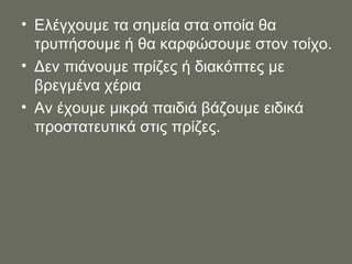 Ελέγχουμε τα σημεία στα οποία θα τρυπήσουμε ή θα καρφώσουμε στον τοίχο. Δεν πιάνουμε πρίζες ή διακόπτες με βρεγμένα χέρια Αν έχουμε μικρά παιδιά βάζουμε ειδικά προστατευτικά στις πρίζες. 