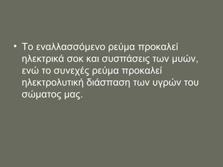 Το εναλλασσόμενο ρεύμα προκαλεί ηλεκτρικά σοκ   και συσπάσεις των μυών, ενώ το συνεχές ρεύμα προκαλεί ηλεκτρολυτική διάσπαση των υγρών του σώματος μας. 