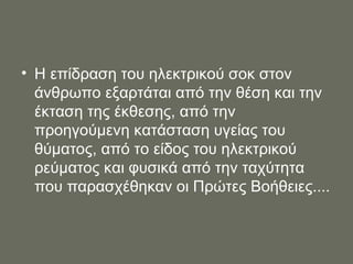 Η επίδραση του ηλεκτρικού σοκ στον άνθρωπο εξαρτάται από την θέση και την έκταση της έκθεσης, από την προηγούμενη κατάσταση υγείας του θύματος, από το είδος του ηλεκτρικού ρεύματος και φυσικά από την ταχύτητα που παρασχέθηκαν οι Πρώτες Βοήθειες.... 