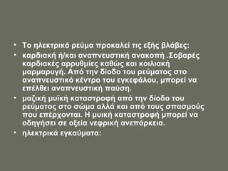 Το ηλεκτρικό ρεύμα προκαλεί τις εξής βλάβες:  καρδιακή ή/και αναπνευστική ανακοπή .Σοβαρές καρδιακές αρρυθμίες καθώς και κοιλιακή μαρμαρυγή. Από την δίοδο του ρεύματος στο αναπνευστικό κέντρο του εγκεφάλου, μπορεί να επέλθει αναπνευστική παύση. μαζική μυϊκή καταστροφή από την δίοδο του ρεύματος στο σώμα αλλά και από τους σπασμούς που επέρχονται. Η μυική καταστροφή μπορεί να οδηγήσει σε οξεία νεφρική ανεπάρκεια. ηλεκτρικά εγκαύματα: 