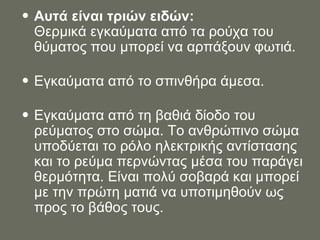 Αυτά είναι τριών ειδών: Θερμικά εγκαύματα από τα ρούχα του θύματος που μπορεί να αρπάξουν φωτιά.  Εγκαύματα από το σπινθήρα άμεσα.  Εγκαύματα από τη βαθιά δίοδο του ρεύματος στο σώμα. Το ανθρώπινο σώμα υποδύεται το ρόλο ηλεκτρικής αντίστασης και το ρεύμα περνώντας μέσα του παράγει θερμότητα. Είναι πολύ σοβαρά και μπορεί με την πρώτη ματιά να υποτιμηθούν ως προς το βάθος τους.  
