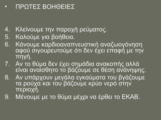 ΠΡΩΤΕΣ ΒΟΗΘΕΙΕΣ  Κλείνουμε την παροχή ρεύματος. Καλούμε για βοήθεια. Κάνουμε καρδιοαναπνευστική αναζωογόνηση αφού σιγουρευτούμε ότι δεν έχει επαφή με την πηγή. Αν το θύμα δεν έχει σημάδια ανακοπής αλλά είναι αναίσθητο το βάζουμε σε θέση ανάνηψης. Αν υπάρχουν μεγάλα εγκαύματα του βγάζουμε τα ρούχα και του βάζουμε κρύο νερό στην περιοχή.  Μένουμε με το θύμα μέχρι να έρθει το ΕΚΑΒ. 