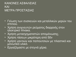 ΚΑΝΟΝΕΣ ΑΣΦΑΛΕΙΑΣ  ΚΑΙ  ΜΕΤΡΑ ΠΡΟΣΤΑΣΙΑΣ  Γείωση των συσκευών και μεταλλικών μερών του σπιτιού. Χρήση ανιχνευτών ρεύματος διαρροής στον ηλεκτρικό πίνακα. Χρήση μετασχηματιστών απομόνωσης. Χρήση τάσεων μικρότερη από 50ν Χρήση γαντιών και παπουτσιών με πλαστικό και μονωτικό υλικό. Εργαζόμαστε με στεγνά χέρια. 