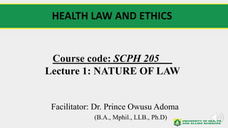 Course code: SCPH 205
Lecture 1: NATURE OF LAW
Facilitator: Dr. Prince Owusu Adoma
(B.A., Mphil., LLB., Ph.D)
HEALTH LAW AND ETHICS
 