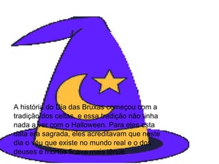A história do Dia das Bruxas começou com a tradição dos celtas, e essa tradição não tinha nada a ver com o Halloween. Para eles esta data era sagrada, eles acreditavam que neste dia o véu que existe no mundo real e o dos deuses e mortos ficava mais tênue. 