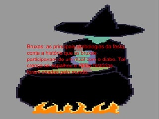 Bruxas: as principais simbologias da festa, conta a história que as bruxas participavam de um ritual com o diabo. Tal crença se espalhou e várias histórias foram criadas pelo mundo. 