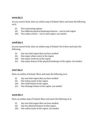 2009 Q5 A
In your answer book, draw an outline map of Ireland. Show and name the following
on it:
(i) Two contrasting regions
(ii) Two different physical landscape features – one in each region
(iii) Two urban centres – one in each region. (20 marks)
2008 Q4 A
In your answer book, draw an outline map of Ireland. On it show and name the
following:
(i) Any one Irish region that you have studied
(ii) One major urban centre in the region
(iii) One major routeway in the region
(iv) One major feature of the physical landscape of the region. (20 marks)
2007 Q4 A
Draw an outline of Ireland. Show and name the following on it:
(i) Any one Irish region that you have studied
(ii) One urban centre in the region
(iii) One relief feature in the region
(iv) One drainage feature in the region. (20 marks)
2006 Q6 A
Draw an outline map of Ireland. Show and name the following on it:
(i) Any one Irish region that you have studied.
(ii) Any two physical features in that region.
(iii) One urban centre in the region. (20 marks)
 