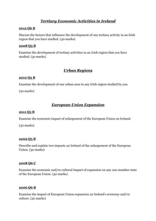 Tertiary Economic Activities in Ireland
2012 Q6 B
Discuss the factors that influence the development of one tertiary activity in an Irish
region that you have studied. (30 marks)
2008 Q5 B
Examine the development of tertiary activities in an Irish region that you have
studied. (3o marks)
Urban Regions
2010 Q5 B
Examine the development of one urban area in any Irish region studied by you.
(30 marks)
European Union Expansion
2011 Q5 B
Examine the economic impact of enlargement of the European Union on Ireland.
(30 marks)
2009 Q5 B
Describe and explain two impacts on Ireland of the enlargement of the European
Union. (30 marks)
2008 Q6 C
Examine the economic and/or cultural impact of expansion on any one member state
of the European Union. (30 marks)
2006 Q6 B
Examine the impact of European Union expansion on Ireland’s economy and/or
culture. (30 marks)
 