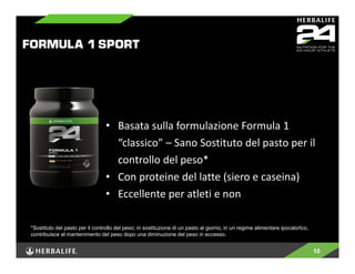 • Basata sulla formulazione Formula 1 
“classico” – Sano Sostituto del pasto per il 
controllo del peso* 
• Con proteine del latte (siero e caseina) 
• Eccellente per atleti e non 
10 
*Sostituto del pasto per il controllo del peso; in sostituzione di un pasto al giorno, in un regime alimentare ipocalortco, 
contribuisce al mantenimento del peso dopo una diminuzione del peso in eccesso. 
 