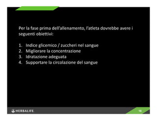 16 
Per la fase prima dell’allenamento, l’atleta dovrebbe avere i 
seguenti obiettivi: 
1. Indice glicemico / zuccheri nel sangue 
2. Migliorare la concentrazione 
3. Idratazione adeguata 
4. Supportare la circolazione del sangue 
 
