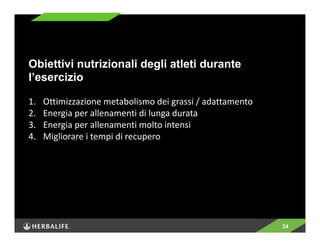 24 
Obiettivi nutrizionali degli atleti durante 
l’esercizio 
1. Ottimizzazione metabolismo dei grassi / adattamento 
2. Energia per allenamenti di lunga durata 
3. Energia per allenamenti molto intensi 
4. Migliorare i tempi di recupero 
 