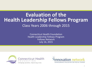 Evaluation of the
Health Leadership Fellows Program
Class Years 2006 through 2015
Connecticut Health Foundation
Health Leadership Fellows Program
Fellows Network
July 16, 2015
1
 