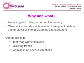Why and what? Assessing and driving action on the territory Observation and description tools, turning factual data and/or statistics into decision making facilitators And the ability to: Identifying warnings/alerts Following trends Zooming in on specific situations 