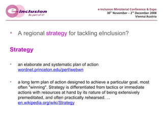 A regional  strategy  for tackling eInclusion? Strategy an elaborate and systematic plan of action wordnet.princeton.edu/perl/webwn a long term plan of action designed to achieve a particular goal, most often "winning". Strategy is differentiated from tactics or immediate actions with resources at hand by its nature of being extensively premeditated, and often practically rehearsed. ... en.wikipedia.org/wiki/Strategy 