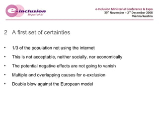 2 A first set of certainties 1/3 of the population not using the internet This is not acceptable, neither socially, nor economically The potential negative effects are not going to vanish Multiple and overlapping causes for e-exclusion Double blow against the European model 