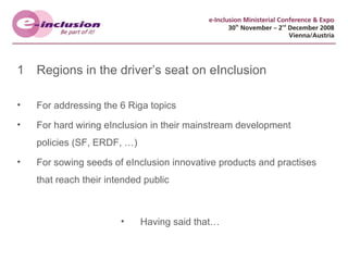 Regions in the driver’s seat on eInclusion For addressing the 6 Riga topics For hard wiring eInclusion in their mainstream development policies (SF, ERDF, …) For sowing seeds of eInclusion innovative products and practises that reach their intended public Having said that… 