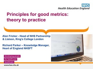 Principles for good metrics:
theory to practice
Alan Fricker - Head of NHS Partnership
& Liaison, King’s College London
Richard Parker – Knowledge Manager,
Heart of England NHSFT
 