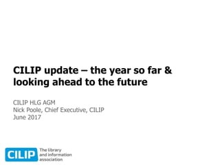 CILIP update – the year so far &
looking ahead to the future
CILIP HLG AGM
Nick Poole, Chief Executive, CILIP
June 2017
 