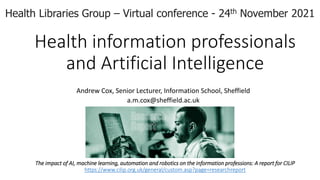 Health information professionals
and Artificial Intelligence
Andrew Cox, Senior Lecturer, Information School, Sheffield
a.m.cox@sheffield.ac.uk
The impact of AI, machine learning, automation and robotics on the information professions: A report for CILIP
https://www.cilip.org.uk/general/custom.asp?page=researchreport
Health Libraries Group – Virtual conference - 24th November 2021
 