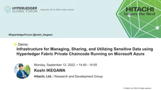 © Hitachi, Ltd. 2022. All rights reserved.
● Demo:
Infrastructure for Managing, Sharing, and Utilizing Sensitive Data using
Hyperledger Fabric Private Chaincode Running on Microsoft Azure
Hitachi, Ltd. / Research and Development Group
Monday, September 12, 2022. • 14:40 - 14:55
Koshi IKEGAWA
#HyperledgerForum @koshi_ikegawa
 