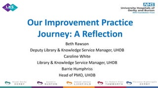 Our Improvement Practice
Journey: A Reflection
Beth Rawson
Deputy Library & Knowledge Service Manager, UHDB
Caroline White
Library & Knowledge Service Manager, UHDB
Barrie Humphriss
Head of PMO, UHDB
 