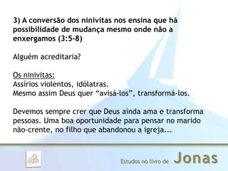 JonasEstudos no livro de
3) A conversão dos ninivitas nos ensina que há
possibilidade de mudança mesmo onde não a
enxergamos (3:5-8)
Alguém acreditaria?
Os ninivitas:
Assírios violentos, idólatras.
Mesmo assim Deus quer “avisá-los”, transformá-los.
Devemos sempre crer que Deus ainda ama e transforma
pessoas. Uma boa oportunidade para pensar no marido
não-crente, no filho que abandonou a igreja...
 