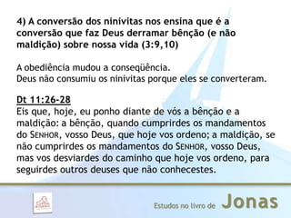 JonasEstudos no livro de
4) A conversão dos ninivitas nos ensina que é a
conversão que faz Deus derramar bênção (e não
maldição) sobre nossa vida (3:9,10)
A obediência mudou a conseqüência.
Deus não consumiu os ninivitas porque eles se converteram.
Dt 11:26-28
Eis que, hoje, eu ponho diante de vós a bênção e a
maldição: a bênção, quando cumprirdes os mandamentos
do SENHOR, vosso Deus, que hoje vos ordeno; a maldição, se
não cumprirdes os mandamentos do SENHOR, vosso Deus,
mas vos desviardes do caminho que hoje vos ordeno, para
seguirdes outros deuses que não conhecestes.
 