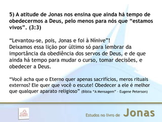 JonasEstudos no livro de
5) A atitude de Jonas nos ensina que ainda há tempo de
obedecermos a Deus, pelo menos para nós que “estamos
vivos”. (3:3)
“Levantou-se, pois, Jonas e foi à Nínive”!
Deixamos essa lição por último só para lembrar da
importância da obediência dos servos de Deus, e de que
ainda há tempo para mudar o curso, tomar decisões, e
obedecer a Deus.
“Você acha que o Eterno quer apenas sacrifícios, meros rituais
externos? Ele quer que você o escute! Obedecer a ele é melhor
que qualquer aparato religioso” (Bíblia “A Mensagem” – Eugene Peterson)
 