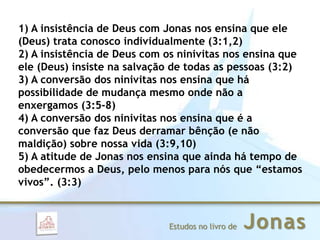 JonasEstudos no livro de
1) A insistência de Deus com Jonas nos ensina que ele
(Deus) trata conosco individualmente (3:1,2)
2) A insistência de Deus com os ninivitas nos ensina que
ele (Deus) insiste na salvação de todas as pessoas (3:2)
3) A conversão dos ninivitas nos ensina que há
possibilidade de mudança mesmo onde não a
enxergamos (3:5-8)
4) A conversão dos ninivitas nos ensina que é a
conversão que faz Deus derramar bênção (e não
maldição) sobre nossa vida (3:9,10)
5) A atitude de Jonas nos ensina que ainda há tempo de
obedecermos a Deus, pelo menos para nós que “estamos
vivos”. (3:3)
 