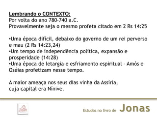 JonasEstudos no livro de
Lembrando o CONTEXTO:
Por volta do ano 780-740 a.C.
Provavelmente seja o mesmo profeta citado em 2 Rs 14:25
•Uma época difícil, debaixo do governo de um rei perverso
e mau (2 Rs 14:23,24)
•Um tempo de independência política, expansão e
prosperidade (14:28)
•Uma época de letargia e esfriamento espiritual – Amós e
Oséias profetizam nesse tempo.
A maior ameaça nos seus dias vinha da Assíria,
cuja capital era Nínive.
 