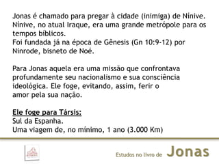 JonasEstudos no livro de
Jonas é chamado para pregar à cidade (inimiga) de Nínive.
Nínive, no atual Iraque, era uma grande metrópole para os
tempos bíblicos.
Foi fundada já na época de Gênesis (Gn 10:9-12) por
Ninrode, bisneto de Noé.
Para Jonas aquela era uma missão que confrontava
profundamente seu nacionalismo e sua consciência
ideológica. Ele foge, evitando, assim, ferir o
amor pela sua nação.
Ele foge para Társis:
Sul da Espanha.
Uma viagem de, no mínimo, 1 ano (3.000 Km)
 