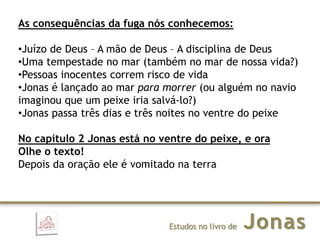 JonasEstudos no livro de
As consequências da fuga nós conhecemos:
•Juízo de Deus – A mão de Deus – A disciplina de Deus
•Uma tempestade no mar (também no mar de nossa vida?)
•Pessoas inocentes correm risco de vida
•Jonas é lançado ao mar para morrer (ou alguém no navio
imaginou que um peixe iria salvá-lo?)
•Jonas passa três dias e três noites no ventre do peixe
No capítulo 2 Jonas está no ventre do peixe, e ora
Olhe o texto!
Depois da oração ele é vomitado na terra
 