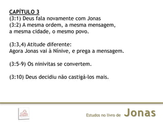 JonasEstudos no livro de
CAPÍTULO 3
(3:1) Deus fala novamente com Jonas
(3:2) A mesma ordem, a mesma mensagem,
a mesma cidade, o mesmo povo.
(3:3,4) Atitude diferente:
Agora Jonas vai à Nínive, e prega a mensagem.
(3:5-9) Os ninivitas se convertem.
(3:10) Deus decidiu não castigá-los mais.
 