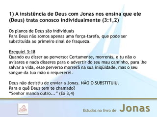 JonasEstudos no livro de
1) A insistência de Deus com Jonas nos ensina que ele
(Deus) trata conosco individualmente (3:1,2)
Os planos de Deus são individuais
Para Deus não somos apenas uma força-tarefa, que pode ser
substituída ao primeiro sinal de fraqueza.
Ezequiel 3:18
Quando eu disser ao perverso: Certamente, morrerás, e tu não o
avisares e nada disseres para o advertir do seu mau caminho, para lhe
salvar a vida, esse perverso morrerá na sua iniqüidade, mas o seu
sangue da tua mão o requererei.
Deus não desistiu de enviar a Jonas. NÃO O SUBSTITUIU.
Para o quê Deus tem te chamado?
“Senhor manda outro...” (Ex 3,4)
 